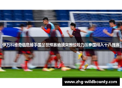 伊万科维奇临危接手国足世预赛绝境突围惊险力压泰国闯入十八强赛