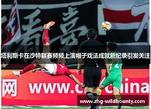 塔利斯卡在沙特联赛频频上演帽子戏法成就新纪录引发关注