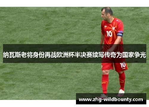 纳瓦斯老将身份再战欧洲杯半决赛续写传奇为国家争光
